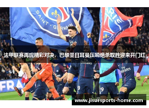 法甲联赛再现精彩对决，巴黎圣日耳曼压哨绝杀取胜迎来开门红