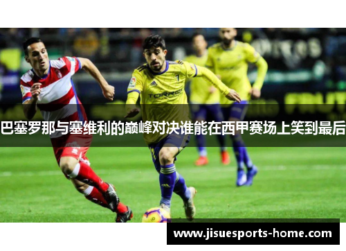 巴塞罗那与塞维利的巅峰对决谁能在西甲赛场上笑到最后